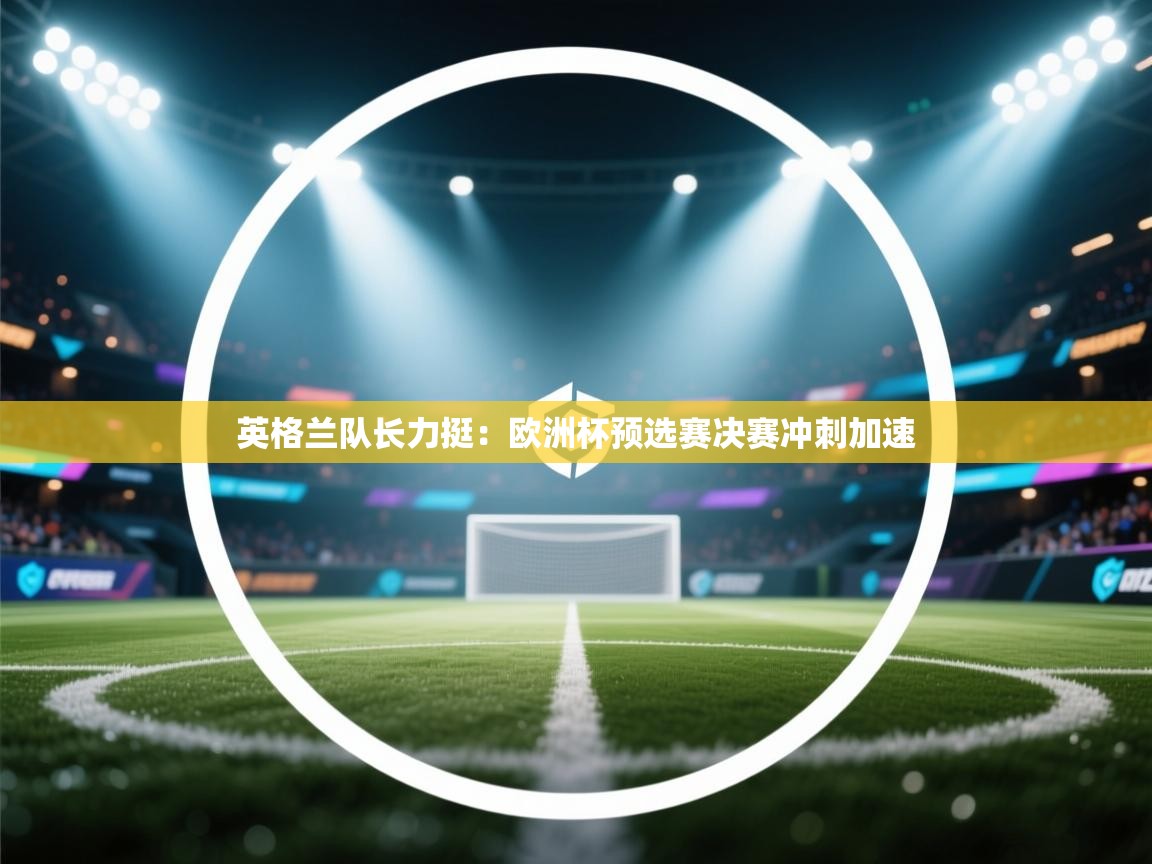 英格兰队长力挺：欧洲杯预选赛决赛冲刺加速